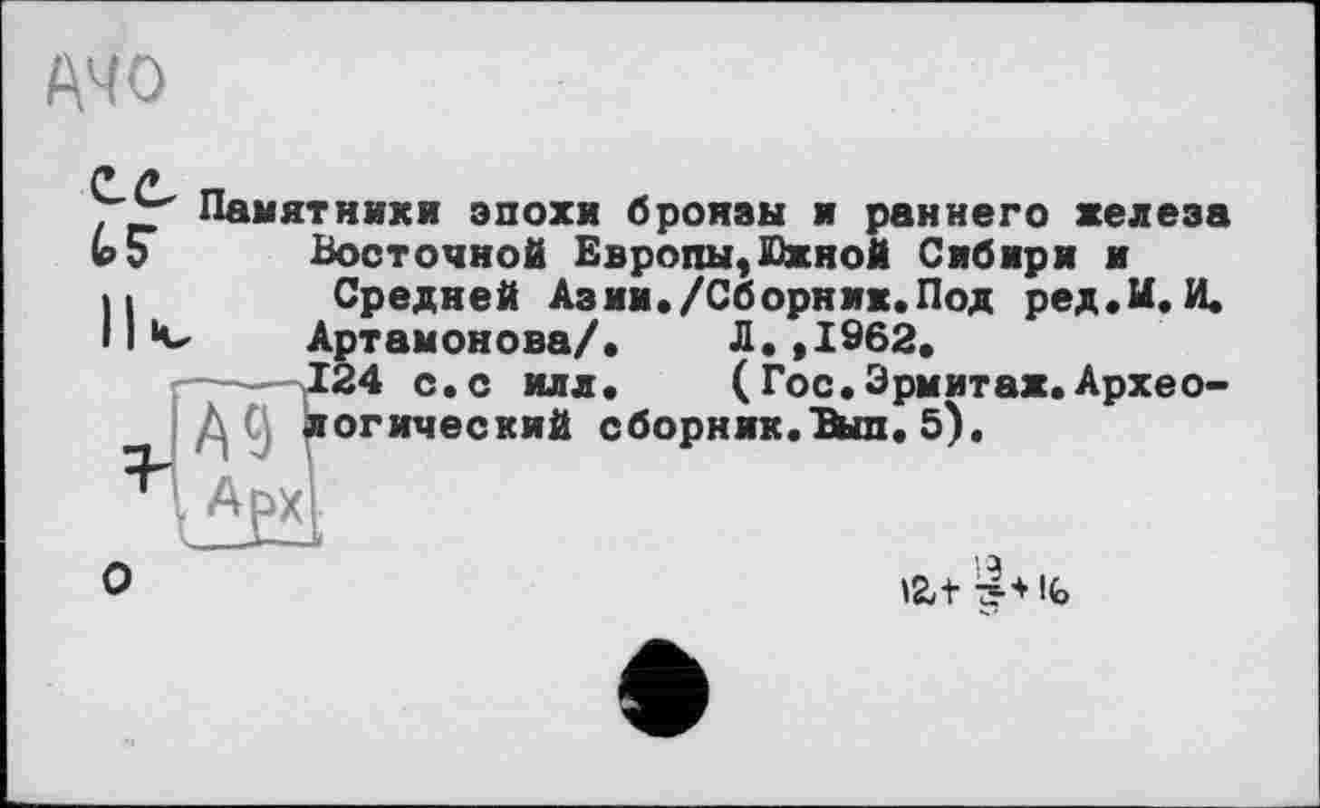 ﻿A4 О
. Памятники эпохи бронзы и раннего железа ЬЭ Восточной Европы,Южной Сибири и Передней Аз ии ./Сборник. Под ред.И.И.
*v Артамонова/.	Л.,1962.
124 с.с илл.	(Гос.Эрмитаж.Архео-
логический сборник.Ъып.5).
V АРХ1
О
I а tat 7?+|<ь